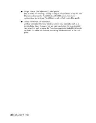 ■   Assign a Paint Effects brush to a hair system.
                This is useful for creating a variety of effects, such as vines or ivy for hair.
                The hair output can be Paint Effects or NURBS curves. For more
                information, see Assign a Paint Effects brush to Hair in the Hair guide.

            ■   Create constraints on hair curves.
                Use hair constraints to hold hair in position for a hairstyle, such as a
                ponytail or a clasp. You can even use hair constraints for more realistic
                hair behavior, such as using the Transform constraint to hold the hair to
                the head. For more information, see Set up hair constraints in the Hair
                guide.




788 | Chapter 15 Hair
 