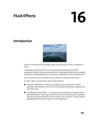 Fluid Effects
                                                                    16
Introduction




      Fluids are substances that change shape continuously or flow in response to
      forces.
      Using Maya Fluid EffectsTM, you can realistically simulate 2D and 3D
      atmospheric effects (such as clouds and mist), combustion effects (such as smoke,
      explosions, and burning flames), and viscous fluid effects (such as molten lava).
      You can also use the Fluid Effects ocean shader to simulate open water.
      In Maya, there are three basic types of fluid effects:

      ■   Dynamic fluid effects – Behave according to the natural laws of fluid
          dynamics and simulate the effects by solving fluid dynamics equations for
          each time step.

      ■   Non-dynamic fluid effects – Use textures and animation to simulate fluid
          and fluid motion. These types of effects do not use fluid dynamics equations.
          Dynamic and Non-Dynamic effects render as 3D volumes, so they interact
          appropriately with objects that move through them.




                                                                                789
 