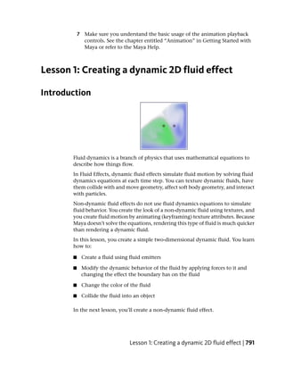 7 Make sure you understand the basic usage of the animation playback
             controls. See the chapter entitled “Animation” in Getting Started with
             Maya or refer to the Maya Help.



Lesson 1: Creating a dynamic 2D fluid effect

Introduction




       Fluid dynamics is a branch of physics that uses mathematical equations to
       describe how things flow.
       In Fluid Effects, dynamic fluid effects simulate fluid motion by solving fluid
       dynamics equations at each time step. You can texture dynamic fluids, have
       them collide with and move geometry, affect soft body geometry, and interact
       with particles.
       Non-dynamic fluid effects do not use fluid dynamics equations to simulate
       fluid behavior. You create the look of a non-dynamic fluid using textures, and
       you create fluid motion by animating (keyframing) texture attributes. Because
       Maya doesn’t solve the equations, rendering this type of fluid is much quicker
       than rendering a dynamic fluid.
       In this lesson, you create a simple two-dimensional dynamic fluid. You learn
       how to:

       ■    Create a fluid using fluid emitters

       ■    Modify the dynamic behavior of the fluid by applying forces to it and
            changing the effect the boundary has on the fluid

       ■    Change the color of the fluid

       ■    Collide the fluid into an object

       In the next lesson, you’ll create a non-dynamic fluid effect.




                                 Lesson 1: Creating a dynamic 2D fluid effect | 791
 