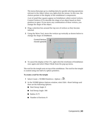 The menu that pops up is a marking menu for quickly selecting operations
    relevant to the object where you right-click the mouse. In this case, the
    choices pertain to the display of the entablature’s components.
    A set of small blue squares appear on Entablature called control vertices.
    Control Vertices (CVs) describe the shape of an object based on their
    position in space. If you move any combination of these vertices, you
    change the shape of the object.

 4 Drag a selection box around the top row of vertices so they become
   selected.

 5 Using the Move Tool, move the vertices up vertically as shown below to
   change the shape of Entablature.




 6 To cancel the display of the CVs, right-click the wireframe of Entablature
   once again and select Object Mode from the pop-up menu.

The roof for the temple rests on top of the entablature. The roof for the temple
is created using one half of a sphere primitive.

To create a roof for the temple

 1 Select Create > NURBS Primitives > Sphere >         .

 2 In the NURBS Sphere Options window, select Edit > Reset Settings and
   then set the following options:
     ■   Start Sweep Angle: 0

     ■   End Sweep Angle: 180

     ■   Radius: 8.75

     ■   Number of Sections: 8




                                                            Components | 63
 