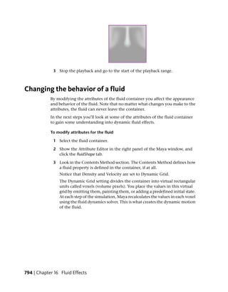 3 Stop the playback and go to the start of the playback range.



Changing the behavior of a fluid
            By modifying the attributes of the fluid container you affect the appearance
            and behavior of the fluid. Note that no matter what changes you make to the
            attributes, the fluid can never leave the container.
            In the next steps you’ll look at some of the attributes of the fluid container
            to gain some understanding into dynamic fluid effects.

            To modify attributes for the fluid

             1 Select the fluid container.

             2 Show the Attribute Editor in the right panel of the Maya window, and
               click the fluidShape tab.

             3 Look in the Contents Method section. The Contents Method defines how
               a fluid property is defined in the container, if at all.
                Notice that Density and Velocity are set to Dynamic Grid.
                The Dynamic Grid setting divides the container into virtual rectangular
                units called voxels (volume pixels). You place the values in this virtual
                grid by emitting them, painting them, or adding a predefined initial state.
                At each step of the simulation, Maya recalculates the values in each voxel
                using the fluid dynamics solver. This is what creates the dynamic motion
                of the fluid.




794 | Chapter 16 Fluid Effects
 
