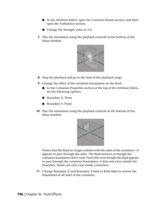 ■   In the Attribute Editor, open the Contents Details section, and then
                    open the Turbulence section.

                ■   Change the Strength value to 1.0.

             7 Play the simulation using the playback controls at the bottom of the
               Maya window.




             8 Stop the playback and go to the start of the playback range.

             9 Change the effect of the container boundaries on the fluid:
                ■   In the Container Properties section at the top of the Attribute Editor,
                    set the following options:

                ■   Boundary X: None

                ■   Boundary Y: None

            10 Play the simulation using the playback controls at the bottom of the
               Maya window.




                Notice that the fluid no longer collides with the sides of the container—it
                appears to pass through the sides. The fluid behaves as though the
                container boundaries don’t exist. Note that even though the fluid appears
                to pass through the container boundaries, it does not exist outside the
                boundary. Fluids can only exist inside containers.

            11 Change Boundary X and Boundary Y back to Both Sides to restore the
               boundaries at all sides of the container.




796 | Chapter 16 Fluid Effects
 