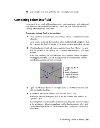 12 Stop the playback and go to the start of the playback range.



Combining colors in a fluid
        In the next steps, you’ll add another emitter to the container and make each
        emitter create different colored Density. You’ll see how different colored
        Density interacts in the container.

        To combine colored fluids in the container

         1 Select the fluid container and choose Fluid Effects > Add/Edit Contents
           > Emitter.
            Maya creates a second fluid emitter called fluidEmitter2 and places it at
            the center of the fluid container, in the same position as the first emitter.

         2 With fluidEmitter2 still selected, select the Move Tool (Hotkey: w) and
           drag the emitter to the right of the container, so the emitters no longer
           overlap.
            Make sure you keep the emitter inside the container and on the plane
            by dragging only the X and Y manipulators. If you move the emitter
            outside the container, it will not emit.




         3 Open the Attribute Editor in the right panel of the Maya window, and
           click the fluidEmitter2 tab.

         4 In the Fluid Attributes section, turn on Emit Fluid Color.
            A message appears prompting you to set the fluid’s Color Method to
            Dynamic Grid.
            By setting the Color Method to Dynamic Grid, the color values you place
            in the container grid are recalculated by the fluid dynamics solver and
            changed during simulation. This means colors can interact during the
            simulation.




                                                   Combining colors in a fluid | 797
 