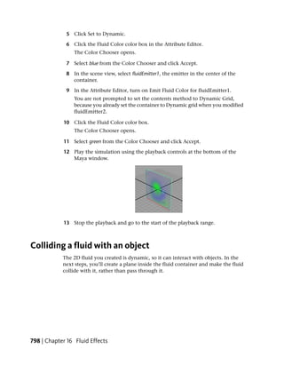 5 Click Set to Dynamic.

             6 Click the Fluid Color color box in the Attribute Editor.
                The Color Chooser opens.

             7 Select blue from the Color Chooser and click Accept.

             8 In the scene view, select fluidEmitter1, the emitter in the center of the
               container.

             9 In the Attribute Editor, turn on Emit Fluid Color for fluidEmitter1.
                You are not prompted to set the contents method to Dynamic Grid,
                because you already set the container to Dynamic grid when you modified
                fluidEmitter2.

            10 Click the Fluid Color color box.
                The Color Chooser opens.

            11 Select green from the Color Chooser and click Accept.

            12 Play the simulation using the playback controls at the bottom of the
               Maya window.




            13 Stop the playback and go to the start of the playback range.



Colliding a fluid with an object
            The 2D fluid you created is dynamic, so it can interact with objects. In the
            next steps, you’ll create a plane inside the fluid container and make the fluid
            collide with it, rather than pass through it.




798 | Chapter 16 Fluid Effects
 
