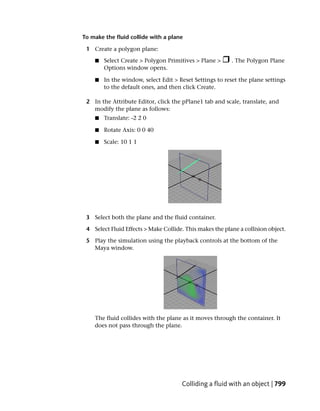 To make the fluid collide with a plane

 1 Create a polygon plane:

    ■   Select Create > Polygon Primitives > Plane >      . The Polygon Plane
        Options window opens.

    ■   In the window, select Edit > Reset Settings to reset the plane settings
        to the default ones, and then click Create.

 2 In the Attribute Editor, click the pPlane1 tab and scale, translate, and
   modify the plane as follows:
    ■   Translate: -2 2 0

    ■   Rotate Axis: 0 0 40

    ■   Scale: 10 1 1




 3 Select both the plane and the fluid container.

 4 Select Fluid Effects > Make Collide. This makes the plane a collision object.

 5 Play the simulation using the playback controls at the bottom of the
   Maya window.




    The fluid collides with the plane as it moves through the container. It
    does not pass through the plane.




                                      Colliding a fluid with an object | 799
 