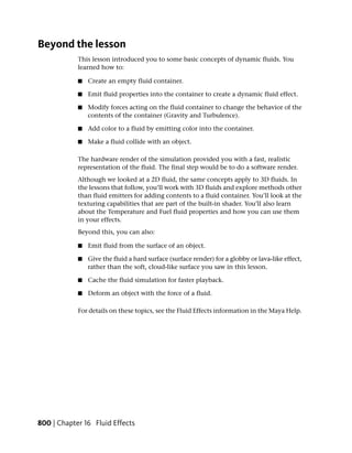 Beyond the lesson
            This lesson introduced you to some basic concepts of dynamic fluids. You
            learned how to:

            ■   Create an empty fluid container.

            ■   Emit fluid properties into the container to create a dynamic fluid effect.

            ■   Modify forces acting on the fluid container to change the behavior of the
                contents of the container (Gravity and Turbulence).

            ■   Add color to a fluid by emitting color into the container.

            ■   Make a fluid collide with an object.

            The hardware render of the simulation provided you with a fast, realistic
            representation of the fluid. The final step would be to do a software render.
            Although we looked at a 2D fluid, the same concepts apply to 3D fluids. In
            the lessons that follow, you’ll work with 3D fluids and explore methods other
            than fluid emitters for adding contents to a fluid container. You’ll look at the
            texturing capabilities that are part of the built-in shader. You’ll also learn
            about the Temperature and Fuel fluid properties and how you can use them
            in your effects.
            Beyond this, you can also:

            ■   Emit fluid from the surface of an object.

            ■   Give the fluid a hard surface (surface render) for a globby or lava-like effect,
                rather than the soft, cloud-like surface you saw in this lesson.

            ■   Cache the fluid simulation for faster playback.

            ■   Deform an object with the force of a fluid.

            For details on these topics, see the Fluid Effects information in the Maya Help.




800 | Chapter 16 Fluid Effects
 