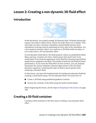 Lesson 2: Creating a non-dynamic 3D fluid effect

Introduction




        In the first lesson, you created a simple 2D dynamic fluid. 3D fluids intrinsically
        require extra data to define them, which can make them very complex. This
        extra data can slow a dynamic simulation exponentially because more
        calculations (solving) must be performed at every step of the simulation. For
        a less memory intensive effect, you could use a 2D fluid (with less data), or
        you could create a 3D non-dynamic effect.
        In non-dynamic fluid effects, the fluid property values are predefined within
        Maya and stay constant over time, which means they don’t have to be
        recalculated. You create the appearance of the fluid by texturing a special fluid
        shader that is assigned to the fluid. This shader is built into the fluid for better
        performance. If you want the fluid effect to have motion, you can animate
        (keyframe) the texture attributes. Because Maya doesn’t solve the fluid
        dynamics equations, rendering this type of fluid is much quicker than
        rendering a dynamic fluid.
        In this lesson, you learn the fundamentals of creating non-dynamic fluids by
        creating a cloud bank using a 3D non-dynamic fluid. You learn how to:

        ■   Create a 3D fluid using predefined gradient contents.

        ■   Texture the contents of the fluid using the built-in fluid shader.

        Before beginning the lesson, do the steps in Preparing for the lessons on page
        790.



Creating a 3D fluid container
        Creating a fluid container is the first step in creating a non-dynamic fluid
        effect.




                           Lesson 2: Creating a non-dynamic 3D fluid effect | 801
 