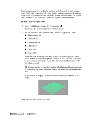 Fluid containers do not need to be uniform in X, Y, and Z. In fact, because
            larger fluids take longer to render, you should make containers only as large
            in each direction as necessary for the effect. A cloud bank sits above the ground
            like a blanket, so the container can be rectangular rather than cubic.

            To create a 3D fluid container

             1 Select Fluid Effects > Create 3D Container >          .
                 The Create 3D Container Options window opens.

             2 Set the container options as follows, then click Apply and Close:
                 ■   X Resolution: 50

                 ■   Y Resolution: 5

                 ■   Z Resolution: 60

                 ■   X Size: 50.0

                 ■   Y Size: 5.0

                 ■   Z Size: 60.0

                 The resolution is defined in voxels. Higher resolutions produce finer
                 detail, but increase rendering time. The size of the container is defined
                 in the working units set for Maya. The size of the fluid determines the
                 size of each voxel.

                 TIP It’s good practice to make the container’s Resolution and Size proportional
                 to ensure that the voxels are square making the quality the same along each
                 axis.

                 Maya creates an empty 3-dimensional fluid container centered at the
                 origin.




            Next, you add fluid to the container.




802 | Chapter 16 Fluid Effects
 