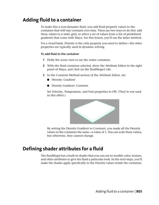 Adding fluid to a container
        To make this a non-dynamic fluid, you add fluid property values to the
        container that will stay constant over time. There are two ways to do this: add
        these values to a static grid, or select a set of values from a list of predefined
        gradients that come with Maya. For this lesson, you’ll use the latter method.
        For a cloud bank, Density is the only property you need to define—the other
        properties are typically used in dynamic solving.

        To add fluid to the container

         1 Dolly the scene view to see the entire container.

         2 With the fluid container selected, show the Attribute Editor in the right
           panel of Maya, and click on the fluidShape1 tab.

         3 In the Contents Method section of the Attribute Editor, set:
             ■   Density: Gradient

             ■   Density Gradient: Constant

             Set Velocity, Temperature, and Fuel properties to Off. (They’re not used
             in this effect.)




             By setting the Density Gradient to Constant, you made all the Density
             values in the container the same—a value of 1. You can scale these values,
             but otherwise, they cannot change.



Defining shader attributes for a fluid
        The fluidShape has a built-in shader that you can use to modify color, texture,
        and other attributes to give the fluid a particular look. In the next steps, you’ll
        make the shader apply specifically to the Density values inside the container.




                                                    Adding fluid to a container | 803
 