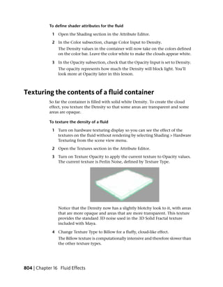 To define shader attributes for the fluid

             1 Open the Shading section in the Attribute Editor.

             2 In the Color subsection, change Color Input to Density.
                The Density values in the container will now take on the colors defined
                on the color bar. Leave the color white to make the clouds appear white.

             3 In the Opacity subsection, check that the Opacity Input is set to Density.
                The opacity represents how much the Density will block light. You’ll
                look more at Opacity later in this lesson.



Texturing the contents of a fluid container
            So far the container is filled with solid white Density. To create the cloud
            effect, you texture the Density so that some areas are transparent and some
            areas are opaque.

            To texture the density of a fluid

             1 Turn on hardware texturing display so you can see the effect of the
               textures on the fluid without rendering by selecting Shading > Hardware
               Texturing from the scene view menu.

             2 Open the Textures section in the Attribute Editor.

             3 Turn on Texture Opacity to apply the current texture to Opacity values.
               The current texture is Perlin Noise, defined by Texture Type.




                Notice that the Density now has a slightly blotchy look to it, with areas
                that are more opaque and areas that are more transparent. This texture
                provides the standard 3D noise used in the 3D Solid Fractal texture
                included with Maya.

             4 Change Texture Type to Billow for a fluffy, cloud-like effect.
                The Billow texture is computationally intensive and therefore slower than
                the other texture types.




804 | Chapter 16 Fluid Effects
 