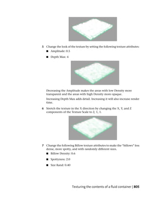 5 Change the look of the texture by setting the following texture attributes:
   ■   Amplitude: 0.5

   ■   Depth Max: 4




   Decreasing the Amplitude makes the areas with low Density more
   transparent and the areas with high Density more opaque.
   Increasing Depth Max adds detail. Increasing it will also increase render
   time.

6 Stretch the texture in the X direction by changing the X, Y, and Z
  components of the Texture Scale to 2, 1, 1.




7 Change the following Billow texture attributes to make the “billows” less
  dense, more spotty, and with randomly different sizes.
   ■   Billow Density: 0.6

   ■   Spottyness: 2.0

   ■   Size Rand: 0.40




                         Texturing the contents of a fluid container | 805
 