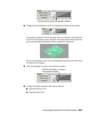 ■   Change Selected Position to 0.10 to change the position of the marker.




    The position marker moves to the right. Now, for Density values between
    0 and 0.10, the Opacity values will be 0. This means that Density that was
    previously partially transparent will be completely transparent.




    The more transparent areas of cloud disappeared, but now the solid areas
    of cloud are less opaque.

■   Click on the graph to create a new position marker.




■   Change the marker position and value as follows:
    ■   Selected Position: 0.15

    ■   Selected Value: 0.30




                          Texturing the contents of a fluid container | 807
 