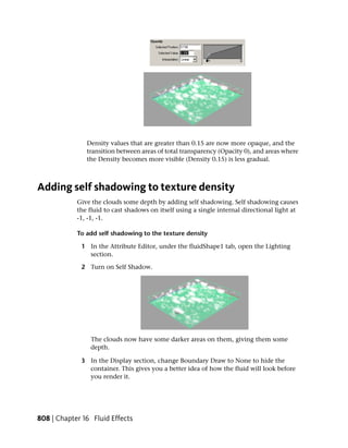 Density values that are greater than 0.15 are now more opaque, and the
               transition between areas of total transparency (Opacity 0), and areas where
               the Density becomes more visible (Density 0.15) is less gradual.



Adding self shadowing to texture density
            Give the clouds some depth by adding self shadowing. Self shadowing causes
            the fluid to cast shadows on itself using a single internal directional light at
            -1, -1, -1.

            To add self shadowing to the texture density

             1 In the Attribute Editor, under the fluidShape1 tab, open the Lighting
               section.

             2 Turn on Self Shadow.




                The clouds now have some darker areas on them, giving them some
                depth.

             3 In the Display section, change Boundary Draw to None to hide the
               container. This gives you a better idea of how the fluid will look before
               you render it.




808 | Chapter 16 Fluid Effects
 
