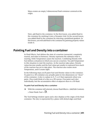 Maya creates an empty 3-dimensional fluid container centered at the
            origin.




            Next, add fluid to the container. In the first lesson, you added fluid to
            the container by emitting it into a Dynamic Grid. In the second lesson,
            you added fluid to the container by selecting a predefined gradient. In
            this lesson, you will add fluid to the container by painting property values
            inside it.



Painting Fuel and Density into a container
        In Fluid Effects, Fuel defines the state of a reaction (unreacted, completely
        reacted, and states in between). Density represents the substance that is
        reacting, while Temperature causes the reaction. Combining Density with
        Fuel defines a situation in which you can see a reaction. You add Temperature
        to this situation to start the reaction. As the reaction takes place, Density
        values become smaller and the Fuel values get smaller to represent how much
        of the reaction has yet to take place. The reaction also creates more
        Temperature, and it creates light.
        In the following steps you’ll paint Fuel and Density values in the container.
        To paint in a 3D container you actually paint in two dimensions on “slices”
        of the container. A slice is a plane in X, Y, or Z that represents where you
        paint. (You could think of a slice as a 2D canvas.) You paint each slice
        individually, but the accumulative effect of adjacent slices is a 3D fluid.

        To paint Fuel and Density into a container

        ➤   With the container still selected, choose Fluid Effects > Add/Edit Contents
            > Paint Fluids Tool >      .

        The Tool Settings window opens and a slice displays at the origin of the fluid
        container. The slice is represented by a plane with dotted edges and fluid




                                    Painting Fuel and Density into a container | 811
 