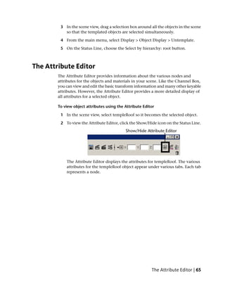3 In the scene view, drag a selection box around all the objects in the scene
           so that the templated objects are selected simultaneously.

         4 From the main menu, select Display > Object Display > Untemplate.

         5 On the Status Line, choose the Select by hierarchy: root button.



The Attribute Editor
        The Attribute Editor provides information about the various nodes and
        attributes for the objects and materials in your scene. Like the Channel Box,
        you can view and edit the basic transform information and many other keyable
        attributes. However, the Attribute Editor provides a more detailed display of
        all attributes for a selected object.

        To view object attributes using the Attribute Editor

         1 In the scene view, select templeRoof so it becomes the selected object.

         2 To view the Attribute Editor, click the Show/Hide icon on the Status Line.




            The Attribute Editor displays the attributes for templeRoof. The various
            attributes for the templeRoof object appear under various tabs. Each tab
            represents a node.




                                                          The Attribute Editor | 65
 