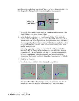 subvolume manipulators at one corner. When you move the pointer over the
            slice the pointer changes to a brush indicating that you can paint.




              1 At the top of the Tool Settings window, click Reset Tool to set the Paint
                Fluids Tool settings to the default values.

              2 Select the fluid properties you want to paint. In the Paint Attributes
                section of the Tool Settings window, beside Paintable Attributes, select
                Density and Fuel. You will paint both these properties at the same time.
                 You could paint each property separately, but for this example, the values
                 you paint will be the same for both. It is more efficient to paint them
                 both at the same time.
                 A message appears prompting you to set the fluid’s Fuel method to
                 Dynamic Grid. By setting the Fuel method to Dynamic Grid, the fuel
                 values you place in the container grid (in this case, by painting them)
                 are recalculated by the fluid dynamics solver and changed during
                 simulation. The Density method is defined as Dynamic Grid by default.

              3 Click Set to Dynamic.

              4 Tumble the scene and look at the slice and manipulators.




                 The orientation of the slice changes relative to your view. The slice is
                 perpendicular to the axis with the manipulators. The color of the




812 | Chapter 16 Fluid Effects
 