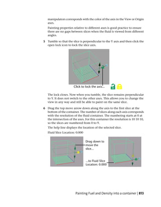 manipulators corresponds with the color of the axis in the View or Origin
   axes.
   Painting properties relative to different axes is good practice to ensure
   there are no gaps between slices when the fluid is viewed from different
   angles.

5 Tumble so that the slice is perpendicular to the Y axis and then click the
  open lock icon to lock the slice axis.




   The lock closes. Now when you tumble, the slice remains perpendicular
   to Y. It does not switch to the other axes. This allows you to change the
   view in any way and still be able to paint on the same slice.

6 Drag the top move arrow down along the axis to the first slice at the
  bottom of the container. The number of slices along each axis corresponds
  with the resolution of the fluid container. The numbering starts at 0 at
  the intersection of the axes. For this container the resolution is 10 10 10,
  so the slices are numbered from 0 to 9.
   The help line displays the location of the selected slice.
   Fluid Slice Location: 0.000




                        Painting Fuel and Density into a container | 813
 