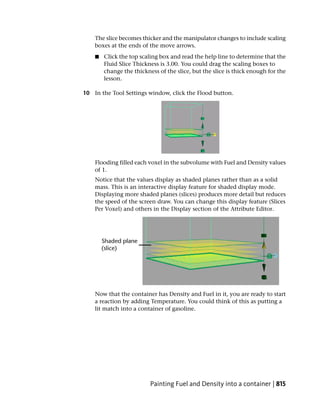 The slice becomes thicker and the manipulator changes to include scaling
    boxes at the ends of the move arrows.
    ■   Click the top scaling box and read the help line to determine that the
        Fluid Slice Thickness is 3.00. You could drag the scaling boxes to
        change the thickness of the slice, but the slice is thick enough for the
        lesson.

10 In the Tool Settings window, click the Flood button.




    Flooding filled each voxel in the subvolume with Fuel and Density values
    of 1.
    Notice that the values display as shaded planes rather than as a solid
    mass. This is an interactive display feature for shaded display mode.
    Displaying more shaded planes (slices) produces more detail but reduces
    the speed of the screen draw. You can change this display feature (Slices
    Per Voxel) and others in the Display section of the Attribute Editor.




    Now that the container has Density and Fuel in it, you are ready to start
    a reaction by adding Temperature. You could think of this as putting a
    lit match into a container of gasoline.




                          Painting Fuel and Density into a container | 815
 