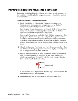 Painting Temperature values into a container
            By default, the Fuel and Density will react when there is no Temperature in
            the container, but adding higher temperature values will make the reaction
            more immediate.

            To paint Temperature values into a container

              1 In the Tool Settings window, beside Paintable Attributes, select
                Temperature. A message appears prompting you to set the fluid’s
                Temperature method to Dynamic Grid or Static Grid.
                 By setting the Temperature method to Dynamic Grid, the temperature
                 values you place in the container grid are recalculated by the fluid
                 dynamics solver and changed during simulation.
                 By setting the Temperature method to Static Grid, the temperature values
                 you place in the container grid are used by the fluid dynamics solver
                 during the simulation, but they cannot change during the simulation.
                 Static Grid is useful when you want to define specific values in specific
                 areas of the container, but you do not want these values to change over
                 time.

              2 Click Set to Dynamic. The Density and Fuel values disappear. The values
                are still there, but only Temperature values now display. Currently there
                are no temperature values in the container.

              3 Change the brush so you can paint through the entire thickness of the
                slice with a single stroke. In the Stroke section of the Tool Settings
                window, change Stamp Depth (3D) to 2. The brush changes, showing
                how deep the brush stroke will paint.




                 If you make the brush depth thicker than the depth of the slice, only the
                 space within the slice will be painted.

              4 Paint a small amount of Temperature in the center of the slice.




816 | Chapter 16 Fluid Effects
 
