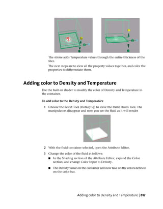 The stroke adds Temperature values through the entire thickness of the
           slice.
           The next steps are to view all the property values together, and color the
           properties to differentiate them.



Adding color to Density and Temperature
       Use the built-in shader to modify the color of Density and Temperature in
       the container.

       To add color to the Density and Temperature

        1 Choose the Select Tool (Hotkey: q) to leave the Paint Fluids Tool. The
          manipulators disappear and now you see the fluid as it will render




        2 With the fluid container selected, open the Attribute Editor.

        3 Change the color of the fluid as follows:
           ■   In the Shading section of the Attribute Editor, expand the Color
               section, and change Color Input to Density.

           ■   The Density values in the container will now take on the colors defined
               on the color bar.




                                 Adding color to Density and Temperature | 817
 