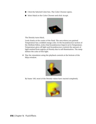 ■   Click the Selected Color box. The Color Chooser opens.

                 ■   Select black in the Color Chooser and click Accept.




                 The Density turns black.
                 Look closely at the center of the fluid. The area where you painted
                 Temperature has a reddish orange color. In the Incandescence section of
                 the Attribute Editor, notice that Incandescence Input is set to Temperature.
                 Temperature gives off light and Incandescence controls the amount of
                 light emitted from regions of Density due to self illumination. The ramp
                 defines the color of this light.

              4 Play the simulation using the playback controls at the bottom of the
                Maya window.




                 By frame 160, most of the Density values have reacted completely.




818 | Chapter 16 Fluid Effects
 