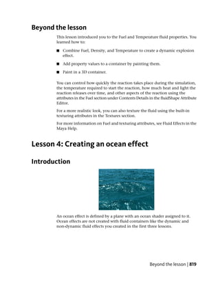 Beyond the lesson
       This lesson introduced you to the Fuel and Temperature fluid properties. You
       learned how to:

       ■   Combine Fuel, Density, and Temperature to create a dynamic explosion
           effect.

       ■   Add property values to a container by painting them.

       ■   Paint in a 3D container.

       You can control how quickly the reaction takes place during the simulation,
       the temperature required to start the reaction, how much heat and light the
       reaction releases over time, and other aspects of the reaction using the
       attributes in the Fuel section under Contents Details in the fluidShape Attribute
       Editor.
       For a more realistic look, you can also texture the fluid using the built-in
       texturing attributes in the Textures section.
       For more information on Fuel and texturing attributes, see Fluid Effects in the
       Maya Help.



Lesson 4: Creating an ocean effect

Introduction




       An ocean effect is defined by a plane with an ocean shader assigned to it.
       Ocean effects are not created with fluid containers like the dynamic and
       non-dynamic fluid effects you created in the first three lessons.




                                                            Beyond the lesson | 819
 