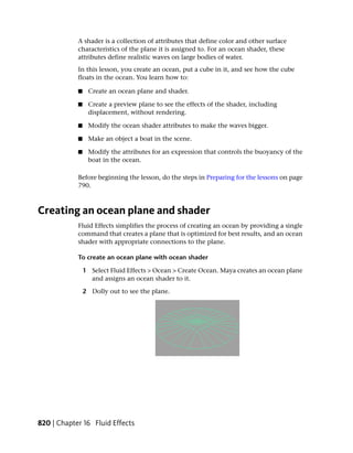 A shader is a collection of attributes that define color and other surface
            characteristics of the plane it is assigned to. For an ocean shader, these
            attributes define realistic waves on large bodies of water.
            In this lesson, you create an ocean, put a cube in it, and see how the cube
            floats in the ocean. You learn how to:

            ■    Create an ocean plane and shader.

            ■    Create a preview plane to see the effects of the shader, including
                 displacement, without rendering.

            ■    Modify the ocean shader attributes to make the waves bigger.

            ■    Make an object a boat in the scene.

            ■    Modify the attributes for an expression that controls the buoyancy of the
                 boat in the ocean.

            Before beginning the lesson, do the steps in Preparing for the lessons on page
            790.



Creating an ocean plane and shader
            Fluid Effects simplifies the process of creating an ocean by providing a single
            command that creates a plane that is optimized for best results, and an ocean
            shader with appropriate connections to the plane.

            To create an ocean plane with ocean shader

                1 Select Fluid Effects > Ocean > Create Ocean. Maya creates an ocean plane
                  and assigns an ocean shader to it.

                2 Dolly out to see the plane.




820 | Chapter 16 Fluid Effects
 