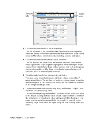 3 Click the templeRoof tab to see its attributes.
               This tab is known as the transform node, because the most important
               attributes on this tab control templeRoof’s transformation. Every visible
               object in Maya has a transform node, including cameras and lights.

            4 Click the templeRoofShape tab to see its attributes.
               This tab is called the shape node because the attributes establish the
               object’s geometric shape or physical properties when the object is first
               created. Most objects have shape nodes, some do not, such as the group
               for the column objects. The shape node also includes other types of
               attributes, such as object display attributes.

            5 Click the makeNurbSphere tab to see its attributes.
               This is an input node that includes attributes related to the object’s
               construction history. The attributes of an input node are passed to another
               node subsequent in the construction history for the object—in this case,
               to the templeRoofShape node.

            6 The last two nodes are initialShadingGroup and lambert1. If you can’t
              see them, click the display arrow.
               The initialShadingGroup and lambert1 nodes are default nodes that relate
               to the default shading material for an object. Maya uses them to establish
               the initial color of objects and other settings related to shading. If you
               create your own shading materials for the temple, as you will in the
               following steps, these nodes are replaced by the new shading nodes you
               create.




66 | Chapter 2 Maya Basics
 