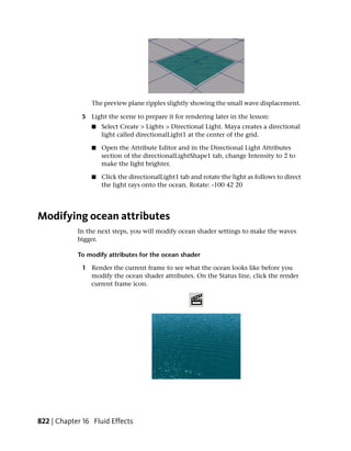 The preview plane ripples slightly showing the small wave displacement.

             5 Light the scene to prepare it for rendering later in the lesson:
                ■   Select Create > Lights > Directional Light. Maya creates a directional
                    light called directionalLight1 at the center of the grid.

                ■   Open the Attribute Editor and in the Directional Light Attributes
                    section of the directionalLightShape1 tab, change Intensity to 2 to
                    make the light brighter.

                ■   Click the directionalLight1 tab and rotate the light as follows to direct
                    the light rays onto the ocean. Rotate: -100 42 20




Modifying ocean attributes
            In the next steps, you will modify ocean shader settings to make the waves
            bigger.

            To modify attributes for the ocean shader

             1 Render the current frame to see what the ocean looks like before you
               modify the ocean shader attributes. On the Status line, click the render
               current frame icon.




822 | Chapter 16 Fluid Effects
 