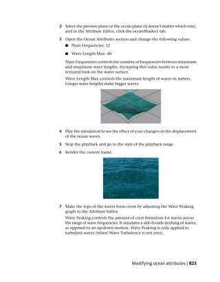 2 Select the preview plane or the ocean plane (it doesn’t matter which one),
  and in the Attribute Editor, click the oceanShader1 tab.

3 Open the Ocean Attributes section and change the following values:
   ■   Num Frequencies: 12

   ■   Wave Length Max: 40

   Num Frequencies controls the number of frequencies between minimum
   and maximum wave lengths. Increasing this value results in a more
   textured look on the water surface.
   Wave Length Max controls the maximum length of waves in meters.
   Longer wave lengths make bigger waves.




4 Play the simulation to see the effect of your changes on the displacement
  of the ocean waves.

5 Stop the playback and go to the start of the playback range.

6 Render the current frame.




7 Make the tops of the waves form crests by adjusting the Wave Peaking
  graph in the Attribute Editor.
   Wave Peaking controls the amount of crest formation for waves across
   the range of wave frequencies. It simulates a side-to-side sloshing of waves,
   as opposed to an up-down motion. Wave Peaking is only applied to
   turbulent waves (where Wave Turbulence is not zero).




                                          Modifying ocean attributes | 823
 