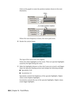 Click on the graph to create the position markers shown in the next
                illustration.




                Where the wave frequency is lower, the waves peak more.

             8 Render the current frame.




                The tops of the waves now crest slightly.
                Notice the white highlights on the ocean. These are specular highlights
                caused by the light hitting the water.

             9 Make the highlights dimmer so they don’t pop out as much, and bigger.
               Open the Specular Shading section and change the following settings:
                ■   Specularity: 0.45

                ■   Eccentricity: 0.1

                Specularity controls the brightness of the specular highlights. Higher
                values create brighter highlights.
                Eccentricity controls the size of the specular highlights. Higher values
                create bigger highlights.




824 | Chapter 16 Fluid Effects
 