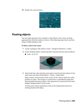 10 Render the current frame.




Floating objects
        You can make geometry (for example, a boat) float in the ocean, moving
        appropriately with the motion of waves. The following steps show you how
        using a simple polygon cube.

        To float a cube in the ocean

         1 Create a polygon cube (Select Create > Polygon Primitives > Cube).

         2 In the Attribute Editor, click the pCube1 tab and scale the cube as follows:
            ■   Scale: 10 10 10




         3 Select both the cube and the ocean plane (not the preview plane) at the
           same time and select Fluid Effects > Ocean > Make Boats.
            Maya creates a boat locator at the center of the cube to mark the cube’s
            position in space. The locator is connected to a predefined expression
            that simulates buoyancy effects. The expression is connected to the wave
            heights (displacement) of the ocean.
            To learn more about expressions, look at the Expressions lessons in
            Getting Started with Maya.




                                                              Floating objects | 825
 