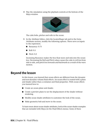 4 Play the simulation using the playback controls at the bottom of the
                  Maya window.




                   The cube bobs, pitches and rolls in the ocean.

                5 In the Attribute Editor, click the locatorShape tab and in the Extra
                  Attributes section, modify the following options. These serve as inputs
                  to the expression.
                   ■   Buoyancy: 0.75

                   ■   Roll: 0.1

                   ■   Pitch: 0.2

                   Increasing Buoyancy makes the box float more and sink into the ocean
                   less. Decreasing the Roll and Pitch values causes the cube to roll less from
                   side to side, and pitch less forwards and backwards as a result of the wave
                   motion.



Beyond the lesson
            In this lesson, you learned that ocean effects are different from the dynamic
            and non-dynamic volume fluid effects. An ocean effect is created with a plane
            and shader rather than a container and fluid properties. With ocean effects
            you learned how to:

            ■    Create an ocean plane and shader.

            ■    Create a preview plane to see the displacement of the shader without
                 rendering.

            ■    Modify ocean shader attributes to customize the look of the ocean.

            ■    Make geometry bob and move in the ocean.

            To learn more about ocean shader attributes, look at the ocean shader examples
            that are included with Maya (in the Fluid Effects menu). Some of these




826 | Chapter 16 Fluid Effects
 