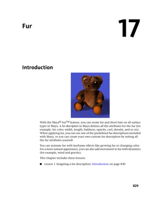 Fur
                                                                       17
Introduction




      With the Maya® FurTM feature, you can create fur and short hair on all surface
      types in Maya. A fur description in Maya defines all the attributes for the fur (for
      example, fur color, width, length, baldness, opacity, curl, density, and so on).
      When applying fur, you can use one of the predefined fur descriptions included
      with Maya, or you can create your own custom fur description by setting all
      the fur attributes yourself.
      You can animate fur with keyframe effects like growing fur or changing color.
      For a more natural appearance, you can also add movement to fur with dynamics
      (for example, wind and gravity).
      This chapter includes these lessons:

      ■   Lesson 1 Assigning a fur description: Introduction on page 830




                                                                                   829
 