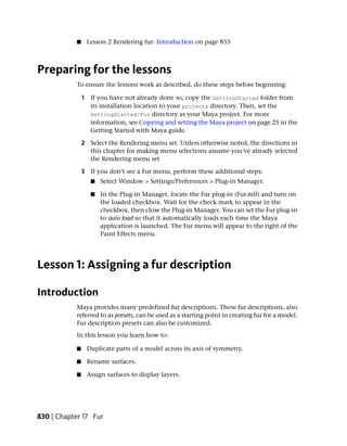 ■    Lesson 2 Rendering fur: Introduction on page 855



Preparing for the lessons
           To ensure the lessons work as described, do these steps before beginning:

               1 If you have not already done so, copy the GettingStarted folder from
                 its installation location to your projects directory. Then, set the
                 GettingStarted/Fur directory as your Maya project. For more
                 information, see Copying and setting the Maya project on page 25 in the
                 Getting Started with Maya guide.

               2 Select the Rendering menu set. Unless otherwise noted, the directions in
                 this chapter for making menu selections assume you’ve already selected
                 the Rendering menu set

               3 If you don’t see a Fur menu, perform these additional steps:
                  ■   Select Window > Settings/Preferences > Plug-in Manager.

                  ■   In the Plug-in Manager, locate the Fur plug-in (Fur.mll) and turn on
                      the loaded checkbox. Wait for the check mark to appear in the
                      checkbox, then close the Plug-in Manager. You can set the Fur plug-in
                      to auto load so that it automatically loads each time the Maya
                      application is launched. The Fur menu will appear to the right of the
                      Paint Effects menu.




Lesson 1: Assigning a fur description

Introduction
           Maya provides many predefined fur descriptions. These fur descriptions, also
           referred to as presets, can be used as a starting point in creating fur for a model.
           Fur description presets can also be customized.
           In this lesson you learn how to:

           ■    Duplicate parts of a model across its axis of symmetry.

           ■    Rename surfaces.

           ■    Assign surfaces to display layers.




830 | Chapter 17 Fur
 