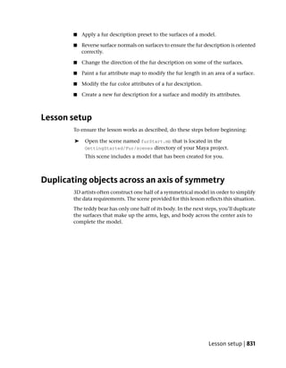 ■   Apply a fur description preset to the surfaces of a model.

        ■   Reverse surface normals on surfaces to ensure the fur description is oriented
            correctly.

        ■   Change the direction of the fur description on some of the surfaces.

        ■   Paint a fur attribute map to modify the fur length in an area of a surface.

        ■   Modify the fur color attributes of a fur description.

        ■   Create a new fur description for a surface and modify its attributes.



Lesson setup
        To ensure the lesson works as described, do these steps before beginning:

        ➤    Open the scene named furStart.mb that is located in the
             GettingStarted/Fur/scenes directory of your Maya project.
             This scene includes a model that has been created for you.



Duplicating objects across an axis of symmetry
        3D artists often construct one half of a symmetrical model in order to simplify
        the data requirements. The scene provided for this lesson reflects this situation.
        The teddy bear has only one half of its body. In the next steps, you’ll duplicate
        the surfaces that make up the arms, legs, and body across the center axis to
        complete the model.




                                                                    Lesson setup | 831
 