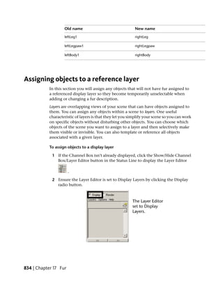 Old name                                New name

                    leftLeg1                                rightLeg

                    leftLegpaw1                             rightLegpaw

                    leftBody1                               rightBody




Assigning objects to a reference layer
            In this section you will assign any objects that will not have fur assigned to
            a referenced display layer so they become temporarily unselectable when
            adding or changing a fur description.
            Layers are overlapping views of your scene that can have objects assigned to
            them. You can assign any objects within a scene to layers. One useful
            characteristic of layers is that they let you simplify your scene so you can work
            on specific objects without disturbing other objects. You can choose which
            objects of the scene you want to assign to a layer and then selectively make
            them visible or invisible. You can also template or reference all objects
            associated with a given layer.

            To assign objects to a display layer

             1 If the Channel Box isn’t already displayed, click the Show/Hide Channel
               Box/Layer Editor button in the Status Line to display the Layer Editor

                       .

             2 Ensure the Layer Editor is set to Display Layers by clicking the Display
               radio button.




834 | Chapter 17 Fur
 