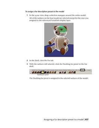 To assign a fur description preset to the model

 1 In the scene view, drag a selection marquee around the entire model.
    All of the surfaces on the bear model are selected except for the ones you
    assigned to the referenced ExtraParts display layer.




 2 In the Shelf, click the Fur tab.

 3 With the surfaces still selected, click the Duckling fur preset in the Fur
   shelf.




    The Duckling fur preset is assigned to the selected surfaces of the model.




                      Assigning a fur description preset to a model | 837
 