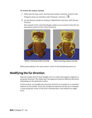 To reverse the surface normals

             1 With only the legs, arms, and top head surfaces selected, switch to the
                Polygons menu set and then select Normals > Reverse >           .

             2 Set the Reverse normals on setting to Selected faces and then click Reverse
               Normals.
                The normals of the selected polygon surfaces are reversed so that the fur
                description points in the correct direction.




           Before proceeding to the next section, return to the Rendering menu set.



Modifying the fur direction
           Real fur usually doesn’t stick straight out of a surface but appears angled in a
           particular direction. The teddy bear’s fur appears to point in different directions
           depending on the particular surface.
           In this section, you modify the direction of the fur so it points in a consistent
           fashion on the model. You’ll also modify the direction of the fur to simulate
           a seam along the center of the bear’s forehead like a real stuffed toy might
           have.




840 | Chapter 17 Fur
 