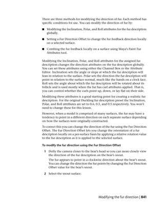 There are three methods for modifying the direction of fur. Each method has
specific conditions for use. You can modify the direction of fur by:

■    Modifying the Inclination, Polar, and Roll attributes for the fur description
     globally.

■    Setting a Fur Direction Offset to change the fur feedback direction locally
     on a selected surface.

■    Combing the fur feedback locally on a surface using Maya’s Paint Fur
     Attributes tool.

Modifying the Inclination, Polar, and Roll attributes for the assigned fur
description changes the direction attributes on the fur description globally.
You can set these attributes using either the Channel Box or the Attribute
Editor. Inclination sets the angle or slope at which the fur description will
lean in relation to the surface. Polar sets the direction the fur description will
point in relation to the surface normal, much like the hands on a clock face.
Roll sets the angle about which the fur description will be rotated about its
follicle and is used mostly when the fur has curl attributes applied. That is,
you can control whether the curls point up, down, or lay flat on their side.
Modifying these attributes is a good starting point for creating a realistic fur
description. For the original Duckling fur description preset the Inclination,
Polar, and Roll attributes are set to 0.6, 0.5, and 0.5 respectively. You won’t
need to change these for this lesson.
However, when a model is comprised of many surfaces, the fur may have a
tendency to point in a different direction on each separate surface depending
on how the surfaces were originally constructed.
To correct this you can change the direction of the fur using the Fur Direction
Offset. The Fur Direction Offset lets you change the orientation of a fur
description locally on a per-surface basis by applying a relative rotation value
to the fur description as it is applied to the selected surface.

To modify the fur direction using the Fur Direction Offset

    1 Dolly the camera closer to the bear’s head so you can more closely view
      the direction of the fur description on the bear’s snout.
       The fur appears to point in a clockwise direction about the bear’s snout.
       You can change the direction the fur points by changing the Fur Direction
       Offset value for the bear’s snout.

    2 Select the snout surface.




                                            Modifying the fur direction | 841
 