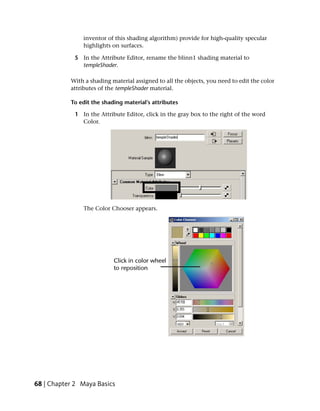 inventor of this shading algorithm) provide for high-quality specular
                highlights on surfaces.

             5 In the Attribute Editor, rename the blinn1 shading material to
               templeShader.

           With a shading material assigned to all the objects, you need to edit the color
           attributes of the templeShader material.

           To edit the shading material’s attributes

             1 In the Attribute Editor, click in the gray box to the right of the word
               Color.




                The Color Chooser appears.




68 | Chapter 2 Maya Basics
 