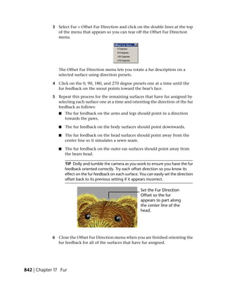 3 Select Fur > Offset Fur Direction and click on the double lines at the top
               of the menu that appears so you can tear off the Offset Fur Direction
               menu.




                The Offset Fur Direction menu lets you rotate a fur description on a
                selected surface using direction presets.

             4 Click on the 0, 90, 180, and 270 degree presets one at a time until the
               fur feedback on the snout points toward the bear’s face.

             5 Repeat this process for the remaining surfaces that have fur assigned by
               selecting each surface one at a time and orienting the direction of the fur
               feedback as follows:
                ■   The fur feedback on the arms and legs should point in a direction
                    towards the paws.

                ■   The fur feedback on the body surfaces should point downwards.

                ■   The fur feedback on the head surfaces should point away from the
                    center line so it simulates a sewn seam.

                ■   The fur feedback on the outer ear surfaces should point away from
                    the bears head.

                    TIP Dolly and tumble the camera as you work to ensure you have the fur
                    feedback oriented correctly. Try each offset direction so you know its
                    effect on the fur feedback on each surface. You can easily set the direction
                    offset back to its previous setting if it appears incorrect.




             6 Close the Offset Fur Direction menu when you are finished orienting the
               fur feedback for all of the surfaces that have fur assigned.




842 | Chapter 17 Fur
 