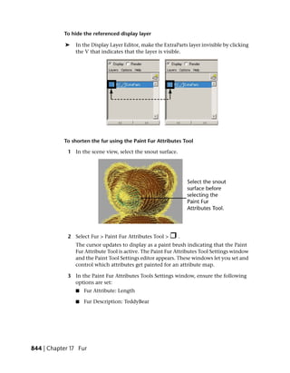 To hide the referenced display layer

            ➤   In the Display Layer Editor, make the ExtraParts layer invisible by clicking
                the V that indicates that the layer is visible.




           To shorten the fur using the Paint Fur Attributes Tool

             1 In the scene view, select the snout surface.




             2 Select Fur > Paint Fur Attributes Tool >       .
                The cursor updates to display as a paint brush indicating that the Paint
                Fur Attribute Tool is active. The Paint Fur Attributes Tool Settings window
                and the Paint Tool Settings editor appears. These windows let you set and
                control which attributes get painted for an attribute map.

             3 In the Paint Fur Attributes Tools Settings window, ensure the following
               options are set:
                ■   Fur Attribute: Length

                ■   Fur Description: TeddyBear




844 | Chapter 17 Fur
 