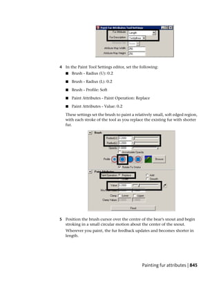 4 In the Paint Tool Settings editor, set the following:
   ■   Brush - Radius (U): 0.2

   ■   Brush - Radius (L): 0.2

   ■   Brush - Profile: Soft

   ■   Paint Attributes - Paint Operation: Replace

   ■   Paint Attributes - Value: 0.2

   These settings set the brush to paint a relatively small, soft edged region,
   with each stroke of the tool as you replace the existing fur with shorter
   fur.




5 Position the brush cursor over the centre of the bear’s snout and begin
  stroking in a small circular motion about the center of the snout.
   Wherever you paint, the fur feedback updates and becomes shorter in
   length.




                                               Painting fur attributes | 845
 