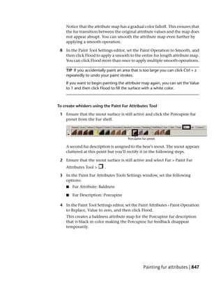 Notice that the attribute map has a gradual color falloff. This ensures that
    the fur transition between the original attribute values and the map does
    not appear abrupt. You can smooth the attribute map even further by
    applying a smooth operation.

 8 In the Paint Tool Settings editor, set the Paint Operation to Smooth, and
   then click Flood to apply a smooth to the entire fur length attribute map.
   You can click Flood more than once to apply multiple smooth operations.

    TIP If you accidentally paint an area that is too large you can click Ctrl + z
    repeatedly to undo your paint strokes.
    If you want to begin painting the attribute map again, you can set the Value
    to 1 and then click Flood to fill the surface with a white color.



To create whiskers using the Paint Fur Attributes Tool

 1 Ensure that the snout surface is still active and click the Porcupine fur
   preset from the Fur shelf.




    A second fur description is assigned to the bear’s snout. The snout appears
    cluttered at this point but you’ll rectify it in the following steps.

 2 Ensure that the snout surface is still active and select Fur > Paint Fur
    Attributes Tool >      .

 3 In the Paint Fur Attributes Tools Settings window, set the following
   options:
    ■   Fur Attribute: Baldness

    ■   Fur Description: Porcupine

 4 In the Paint Tool Settings editor, set the Paint Attributes - Paint Operation
   to Replace, Value to zero, and then click Flood.
    This creates a baldness attribute map for the Porcupine fur description
    that is black in color making the Porcupine fur feedback disappear
    temporarily.




                                                  Painting fur attributes | 847
 