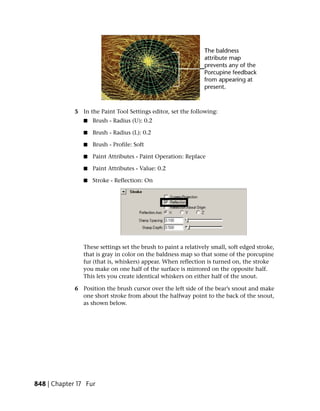 5 In the Paint Tool Settings editor, set the following:
                ■   Brush - Radius (U): 0.2

                ■   Brush - Radius (L): 0.2

                ■   Brush - Profile: Soft

                ■   Paint Attributes - Paint Operation: Replace

                ■   Paint Attributes - Value: 0.2

                ■   Stroke - Reflection: On




                These settings set the brush to paint a relatively small, soft edged stroke,
                that is gray in color on the baldness map so that some of the porcupine
                fur (that is, whiskers) appear. When reflection is turned on, the stroke
                you make on one half of the surface is mirrored on the opposite half.
                This lets you create identical whiskers on either half of the snout.

             6 Position the brush cursor over the left side of the bear’s snout and make
               one short stroke from about the halfway point to the back of the snout,
               as shown below.




848 | Chapter 17 Fur
 