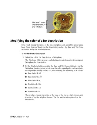 Modifying the color of a fur description
            Next you’ll change the color of the fur description so it resembles a real teddy
            bear. To do this you’ll edit the fur description and set the Base and Tip Color
            attributes using the Attribute Editor.

            To modify the fur description

             1 Select Fur > Edit Fur Description > TeddyBear.
                The Attribute Editor appears and displays the attributes for the assigned
                TeddyBear fur description.

             2 In the Attribute Editor, modify the Base and Tip Color attributes for the
               TeddyBear fur description by clicking the color swatches for each attribute,
               setting the RGB range to 0 to 255, and entering the following RGB values:
                 ■   Base Color R: 62

                 ■   Base Color G: 30

                 ■   Base Color B: 8

                 ■   Tip Color R: 106

                 ■   Tip Color G: 52

                 ■   Tip Color B: 14

                These values change the color of the base of the fur to a dark brown, and
                the tips of the fur a lighter brown. The fur feedback is updated on the
                bear model.




850 | Chapter 17 Fur
 