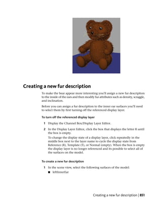 Creating a new fur description
        To make the bear appear more interesting you’ll assign a new fur description
        to the inside of the ears and then modify fur attributes such as density, scraggle,
        and inclination.
        Before you can assign a fur description to the inner ear surfaces you’ll need
        to select them by first turning off the referenced display layer.

        To turn off the referenced display layer

         1 Display the Channel Box/Display Layer Editor.

         2 In the Display Layer Editor, click the box that displays the letter R until
           the box is empty.
             To change the display state of a display layer, click repeatedly in the
             middle box next to the layer name to cycle the display state from
             Reference (R), Template (T), or Normal (empty). When the box is empty
             the display layer is no longer referenced and its possible to select all of
             the surfaces on the model.


        To create a new fur description

         1 In the scene view, select the following surfaces of the model:
             ■   leftInnerEar




                                                 Creating a new fur description | 851
 