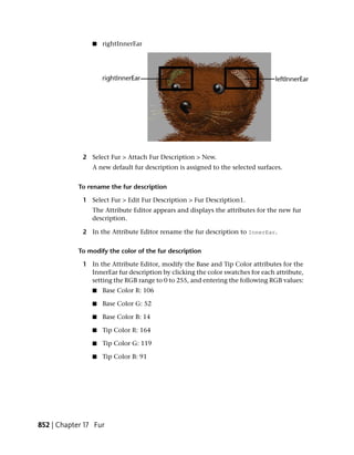 ■   rightInnerEar




             2 Select Fur > Attach Fur Description > New.
                A new default fur description is assigned to the selected surfaces.


            To rename the fur description

             1 Select Fur > Edit Fur Description > Fur Description1.
                The Attribute Editor appears and displays the attributes for the new fur
                description.

             2 In the Attribute Editor rename the fur description to InnerEar.


            To modify the color of the fur description

             1 In the Attribute Editor, modify the Base and Tip Color attributes for the
               InnerEar fur description by clicking the color swatches for each attribute,
               setting the RGB range to 0 to 255, and entering the following RGB values:
                ■   Base Color R: 106

                ■   Base Color G: 52

                ■   Base Color B: 14

                ■   Tip Color R: 164

                ■   Tip Color G: 119

                ■   Tip Color B: 91




852 | Chapter 17 Fur
 