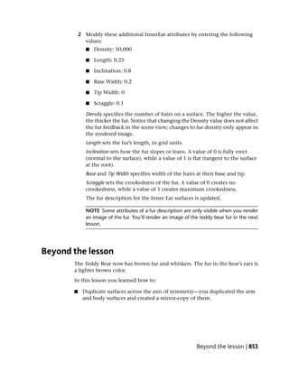 2 Modify these additional InnerEar attributes by entering the following
             values:
              ■   Density: 50,000

              ■   Length: 0.25

              ■   Inclination: 0.8

              ■   Base Width: 0.2

              ■   Tip Width: 0

              ■   Scraggle: 0.1

              Density specifies the number of hairs on a surface. The higher the value,
              the thicker the fur. Notice that changing the Density value does not affect
              the fur feedback in the scene view; changes to fur density only appear in
              the rendered image.
              Length sets the fur’s length, in grid units.
              Inclination sets how the fur slopes or leans. A value of 0 is fully erect
              (normal to the surface), while a value of 1 is flat (tangent to the surface
              at the root).
              Base and Tip Width specifies width of the hairs at their base and tip.
              Scraggle sets the crookedness of the fur. A value of 0 creates no
              crookedness, while a value of 1 creates maximum crookedness.
              The fur description for the Inner Ear surfaces is updated.

              NOTE Some attributes of a fur description are only visible when you render
              an image of the fur. You’ll render an image of the teddy bear fur in the next
              lesson.




Beyond the lesson
       The Teddy Bear now has brown fur and whiskers. The fur in the bear’s ears is
       a lighter brown color.
       In this lesson you learned how to:

       ■    Duplicate surfaces across the axis of symmetry—you duplicated the arm
            and body surfaces and created a mirror-copy of them.




                                                               Beyond the lesson | 853
 